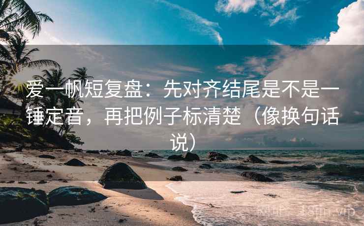 爱一帆短复盘：先对齐结尾是不是一锤定音，再把例子标清楚（像换句话说）