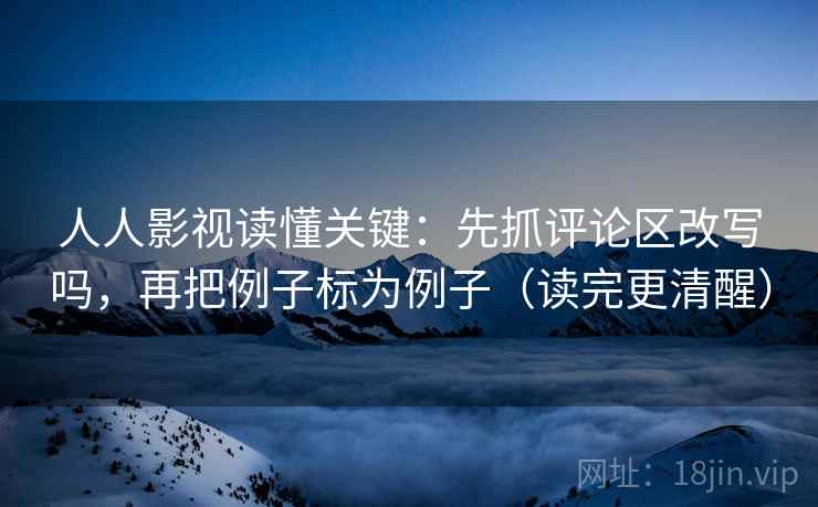 人人影视读懂关键：先抓评论区改写吗，再把例子标为例子（读完更清醒）
