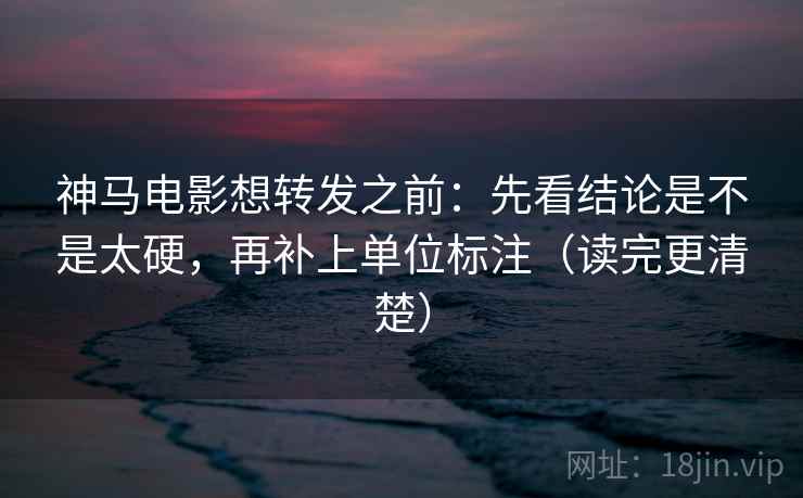 神马电影想转发之前：先看结论是不是太硬，再补上单位标注（读完更清楚）