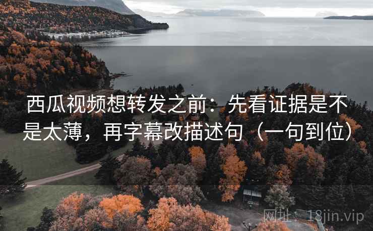 西瓜视频想转发之前：先看证据是不是太薄，再字幕改描述句（一句到位）