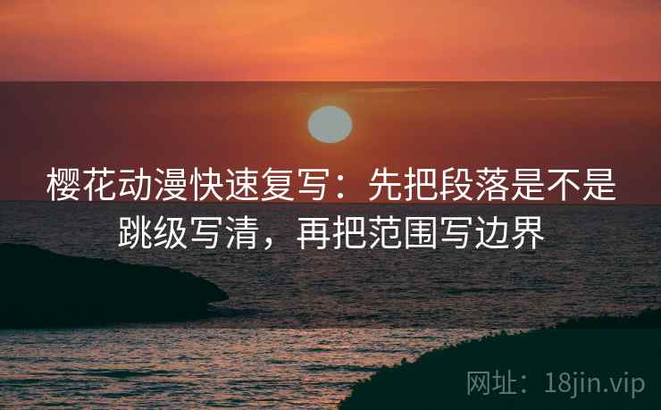 樱花动漫快速复写：先把段落是不是跳级写清，再把范围写边界