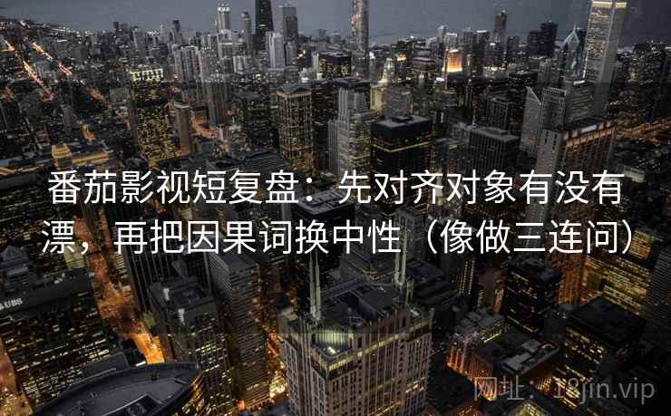 番茄影视短复盘：先对齐对象有没有漂，再把因果词换中性（像做三连问）