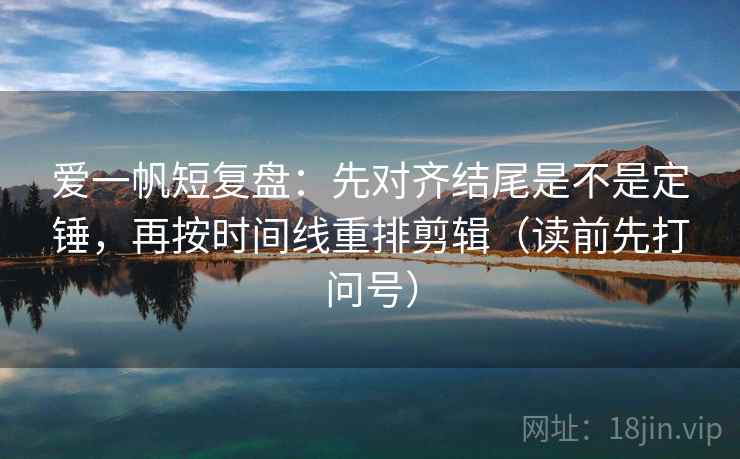 爱一帆短复盘：先对齐结尾是不是定锤，再按时间线重排剪辑（读前先打问号）