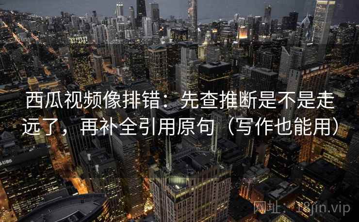西瓜视频像排错：先查推断是不是走远了，再补全引用原句（写作也能用）