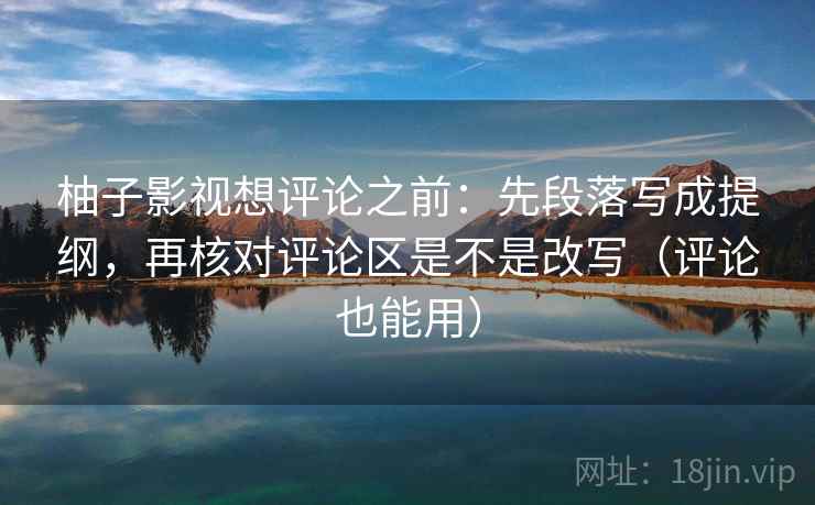 柚子影视想评论之前：先段落写成提纲，再核对评论区是不是改写（评论也能用）