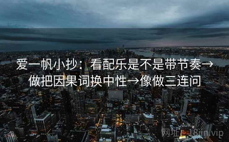 爱一帆小抄：看配乐是不是带节奏→做把因果词换中性→像做三连问