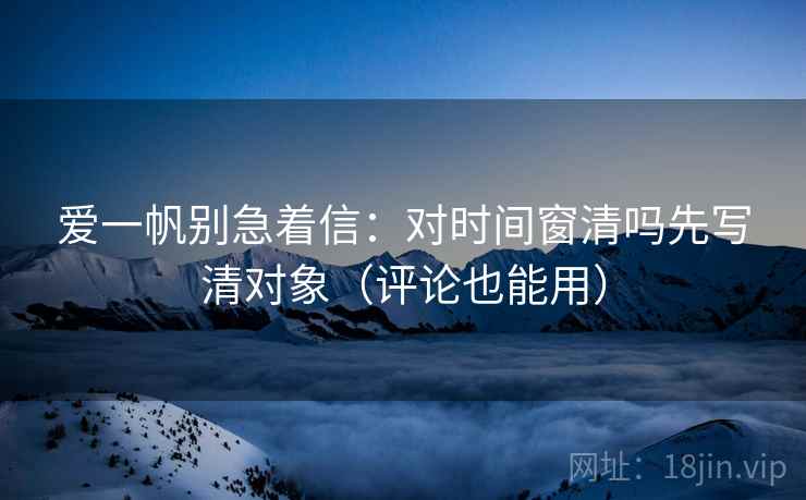 爱一帆别急着信：对时间窗清吗先写清对象（评论也能用）