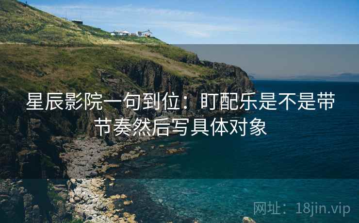 星辰影院一句到位：盯配乐是不是带节奏然后写具体对象