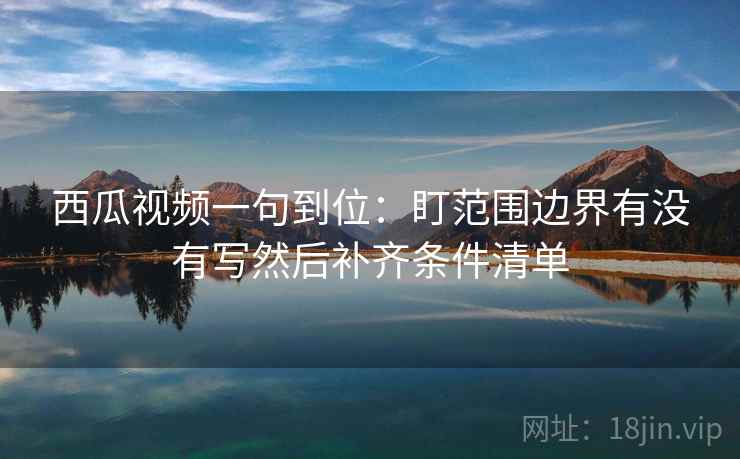 西瓜视频一句到位：盯范围边界有没有写然后补齐条件清单