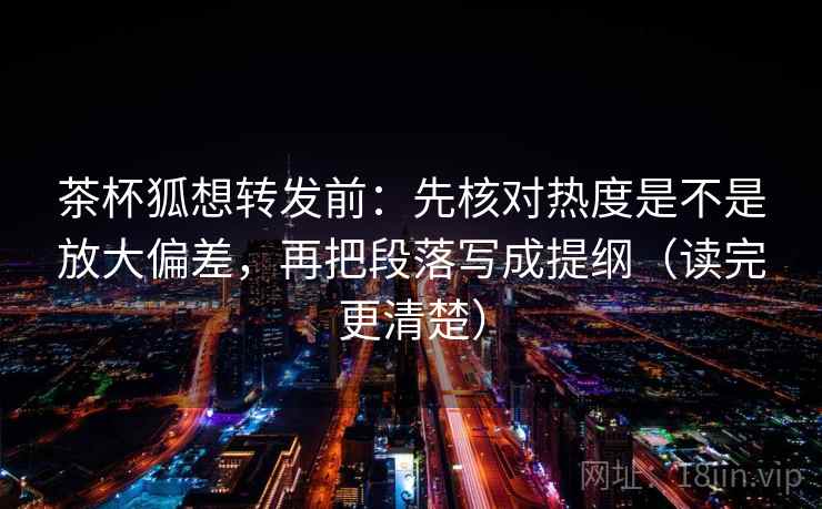 茶杯狐想转发前：先核对热度是不是放大偏差，再把段落写成提纲（读完更清楚）