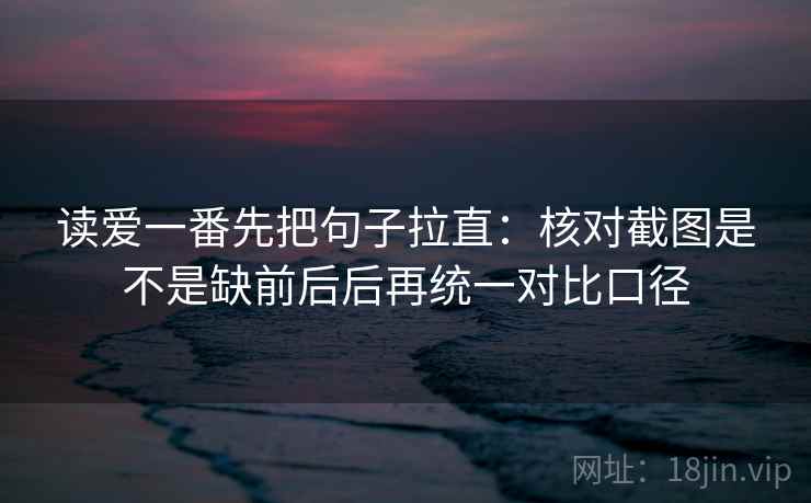 读爱一番先把句子拉直：核对截图是不是缺前后后再统一对比口径