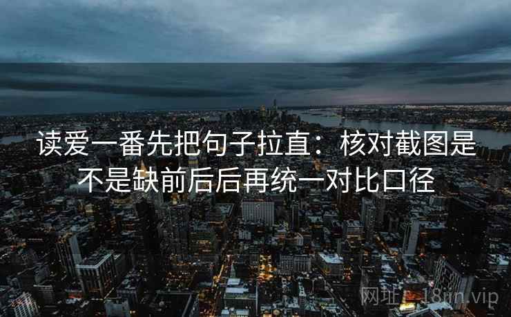 读爱一番先把句子拉直：核对截图是不是缺前后后再统一对比口径