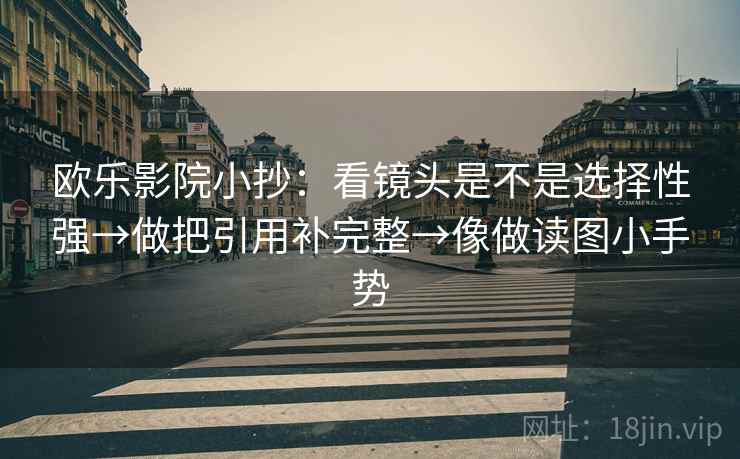 欧乐影院小抄：看镜头是不是选择性强→做把引用补完整→像做读图小手势