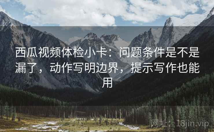 西瓜视频体检小卡：问题条件是不是漏了，动作写明边界，提示写作也能用