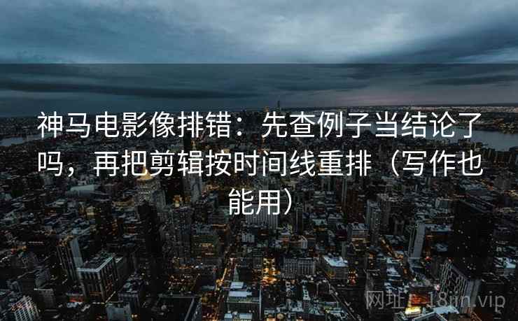 神马电影像排错：先查例子当结论了吗，再把剪辑按时间线重排（写作也能用）