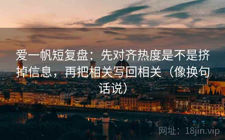 爱一帆短复盘：先对齐热度是不是挤掉信息，再把相关写回相关（像换句话说）