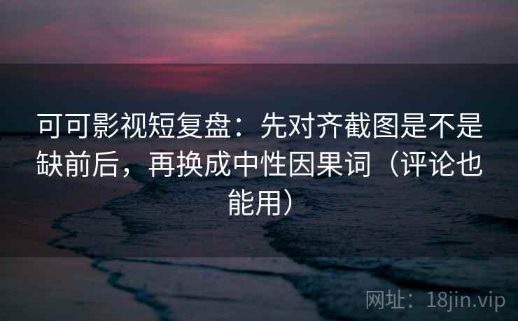可可影视短复盘：先对齐截图是不是缺前后，再换成中性因果词（评论也能用）