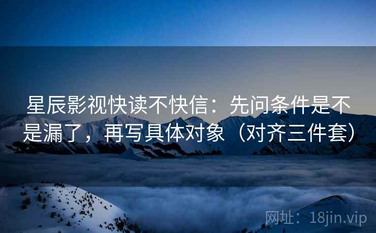 星辰影视快读不快信：先问条件是不是漏了，再写具体对象（对齐三件套）