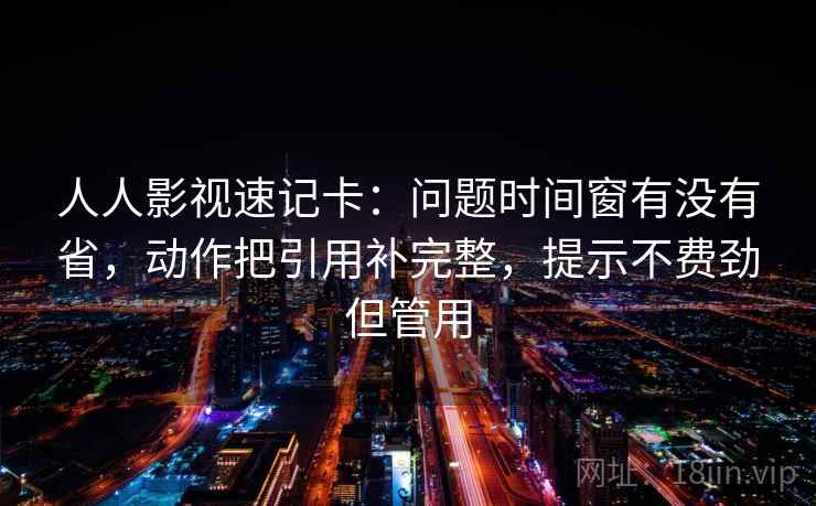 人人影视速记卡：问题时间窗有没有省，动作把引用补完整，提示不费劲但管用