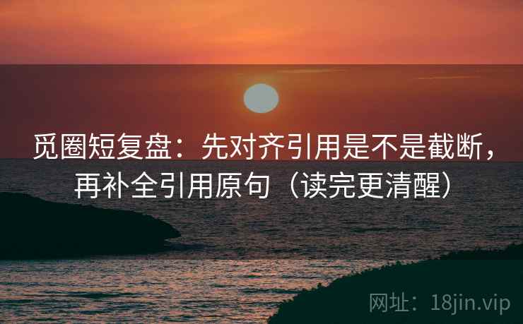 觅圈短复盘：先对齐引用是不是截断，再补全引用原句（读完更清醒）