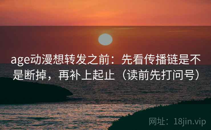 age动漫想转发之前：先看传播链是不是断掉，再补上起止（读前先打问号）