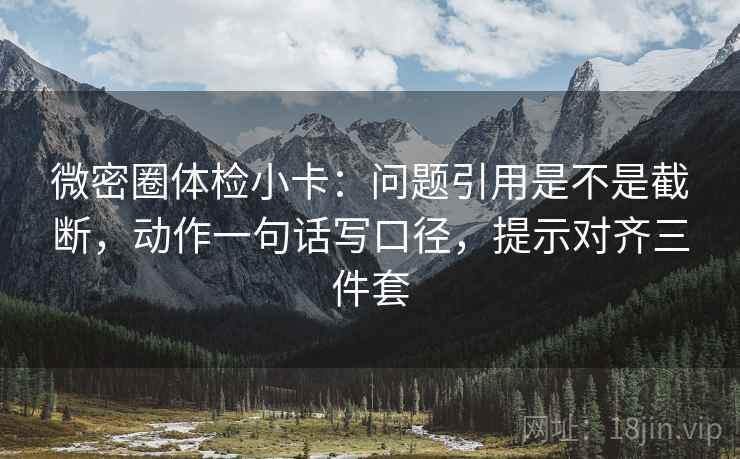 微密圈体检小卡：问题引用是不是截断，动作一句话写口径，提示对齐三件套