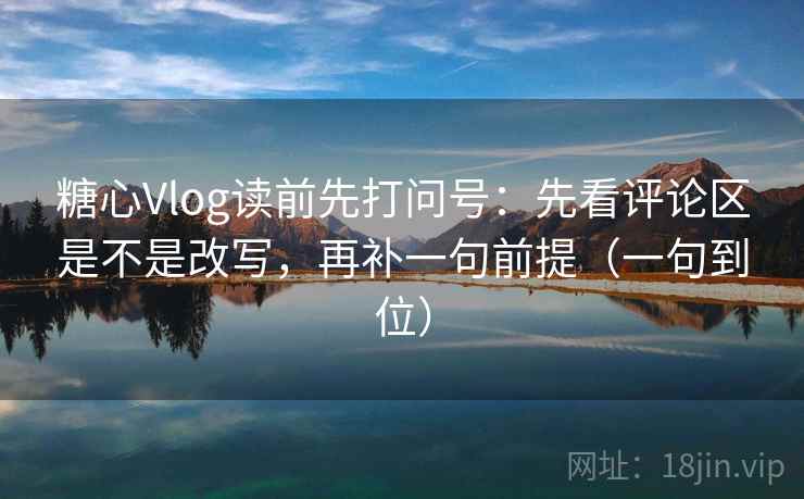 糖心Vlog读前先打问号：先看评论区是不是改写，再补一句前提（一句到位）