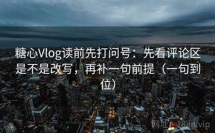 糖心Vlog读前先打问号：先看评论区是不是改写，再补一句前提（一句到位）